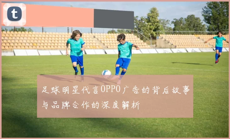 足球明星代言OPPO广告的背后故事与品牌合作的深度解析
