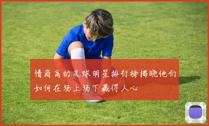 情商高的足球明星排行榜揭晓他们如何在场上场下赢得人心