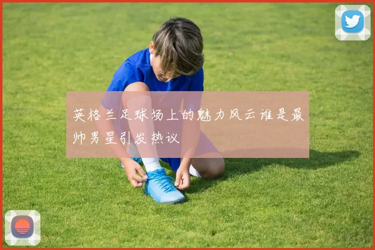 英格兰足球场上的魅力风云谁是最帅男星引发热议