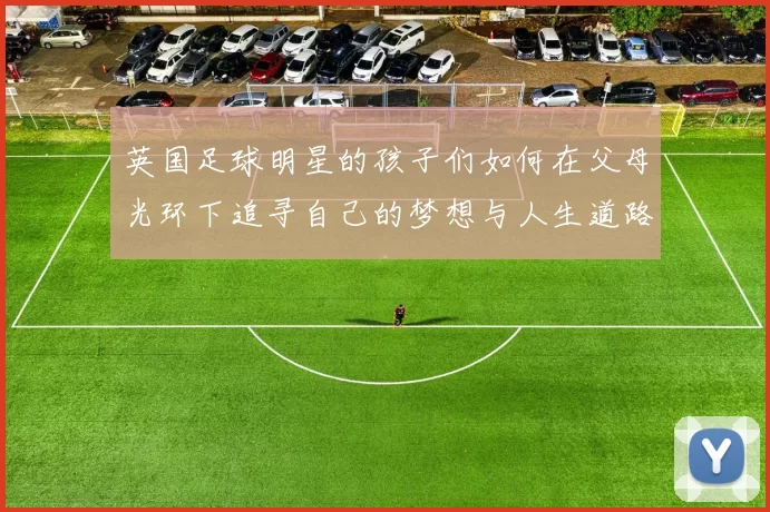 英国足球明星的孩子们如何在父母光环下追寻自己的梦想与人生道路