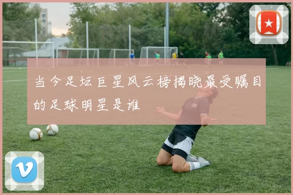 当今足坛巨星风云榜揭晓最受瞩目的足球明星是谁