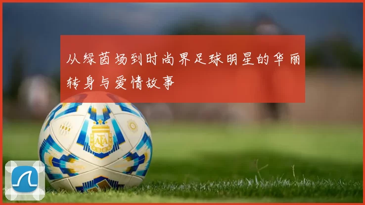 从绿茵场到时尚界足球明星的华丽转身与爱情故事