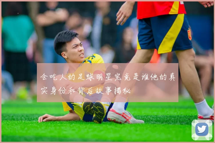 会吃人的足球明星究竟是谁他的真实身份和背后故事揭秘