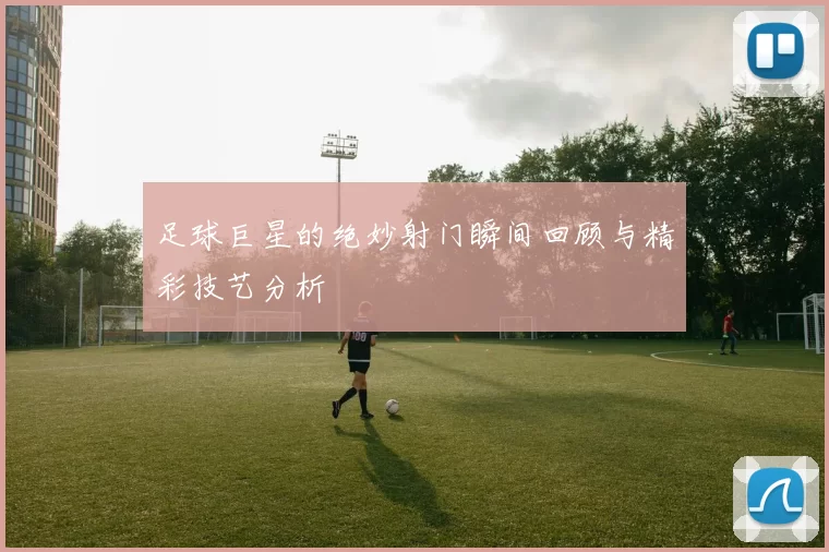 足球巨星的绝妙射门瞬间回顾与精彩技艺分析