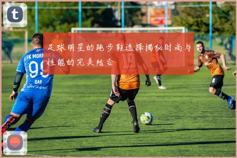 足球明星的跑步鞋选择揭秘时尚与性能的完美结合