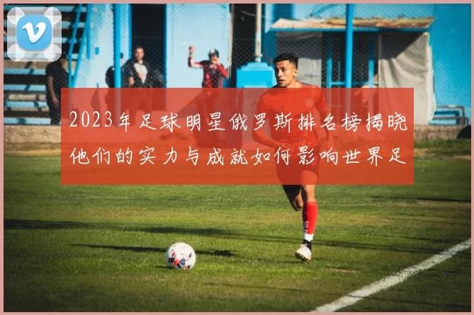 2023年足球明星俄罗斯排名榜揭晓他们的实力与成就如何影响世界足球