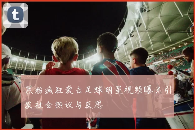 黑粉疯狂袭击足球明星视频曝光引发社会热议与反思
