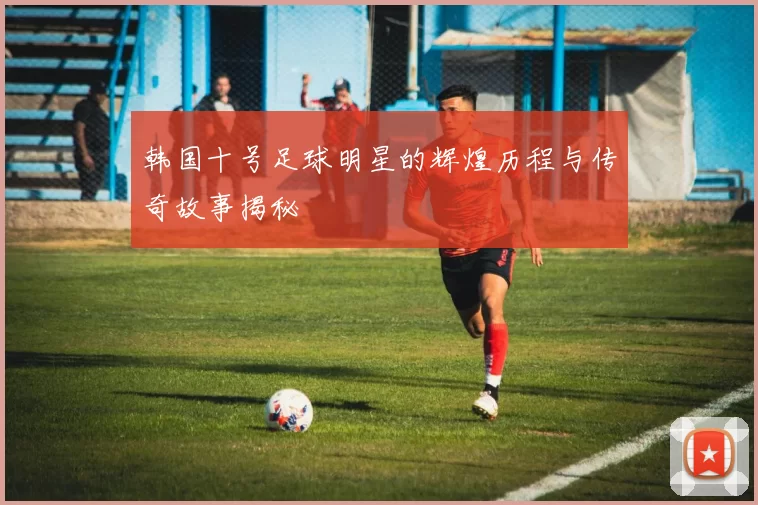 韩国十号足球明星的辉煌历程与传奇故事揭秘