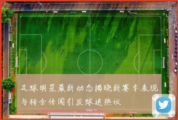 足球明星最新动态揭晓新赛季表现与转会传闻引发球迷热议